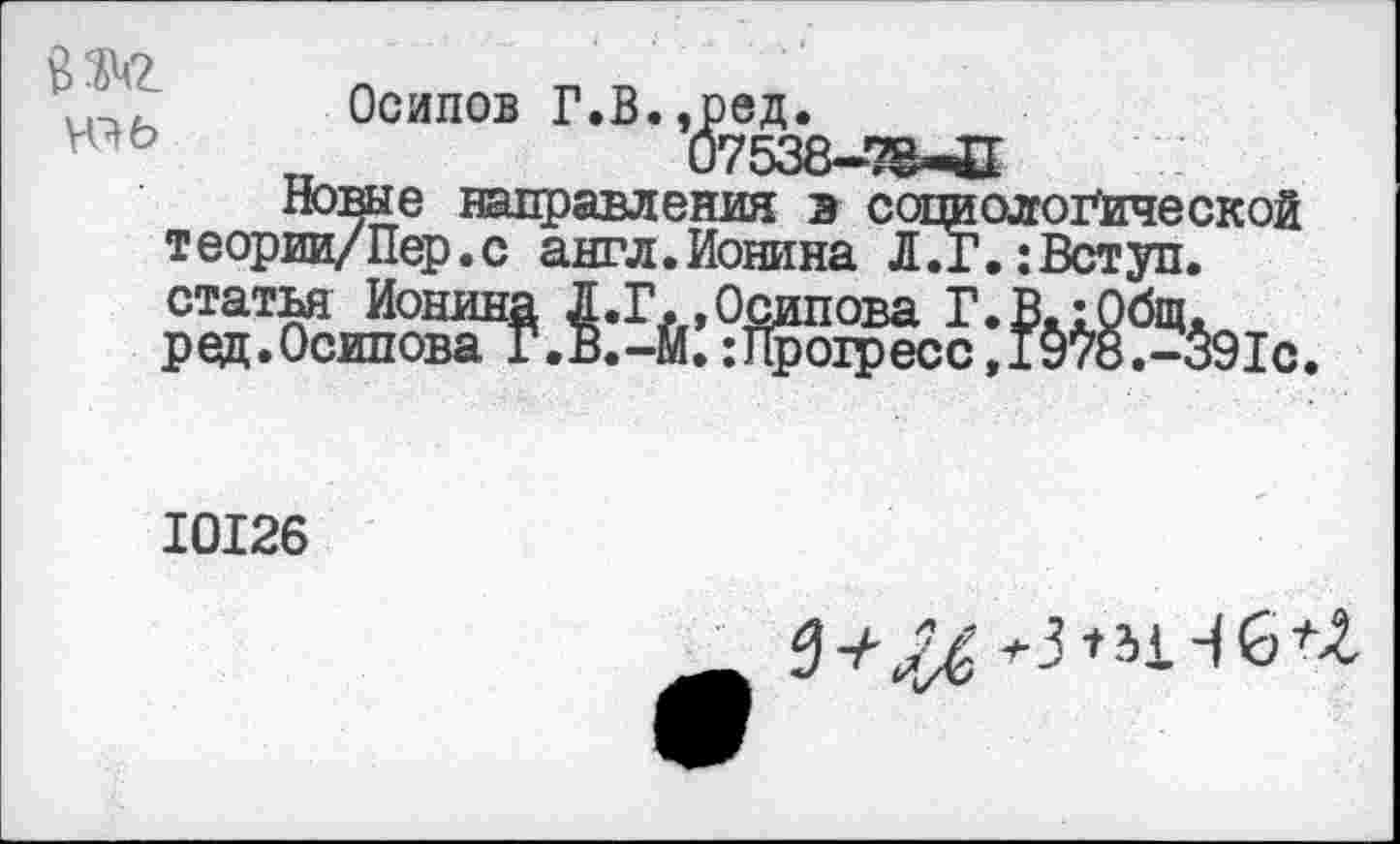 ﻿о <1^2	•	.
Осипов Г.В.,ред.
п	07538-^-С
Новые направления в социологической теории/Пер.с англ.Ионина Л7г.:Вступ. статья Ионина Л.Г.,Осипова Г. В.: Общ. ред.Осипова Г.В.-Й.:Прогресс,!9те.-391с.
10126